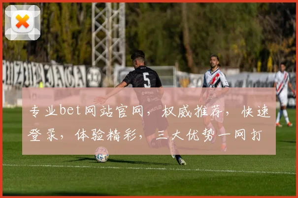 专业bet网站官网，权威推荐，快速登录，体验精彩，三大优势一网打尽，必看