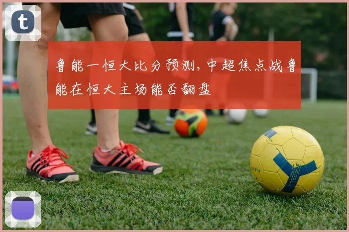 鲁能一恒大比分预测,中超焦点战鲁能在恒大主场能否翻盘